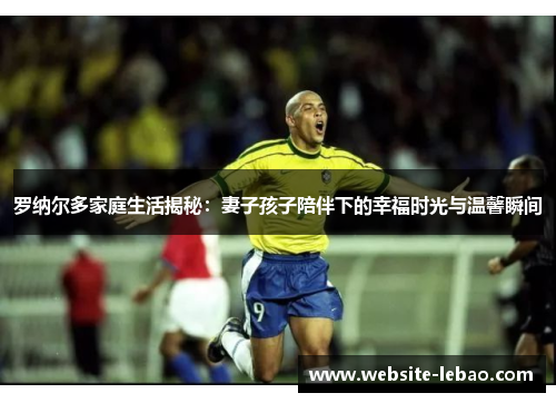 罗纳尔多家庭生活揭秘：妻子孩子陪伴下的幸福时光与温馨瞬间