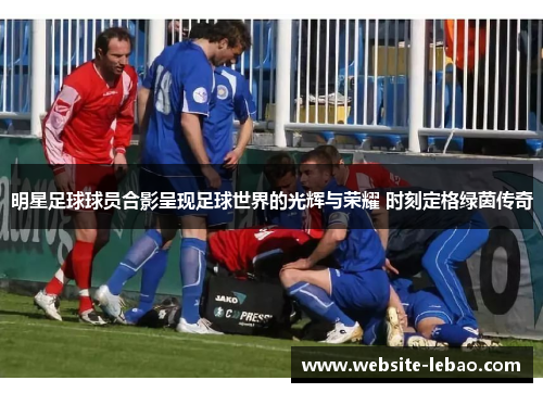明星足球球员合影呈现足球世界的光辉与荣耀 时刻定格绿茵传奇