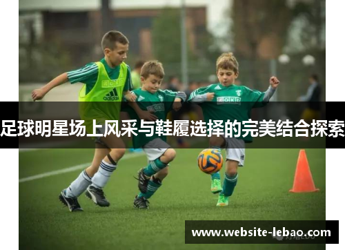 足球明星场上风采与鞋履选择的完美结合探索