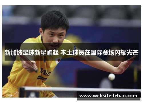 新加坡足球新星崛起 本土球员在国际赛场闪耀光芒 新加坡足球新星崛起 本土球员在国际赛场闪耀光芒