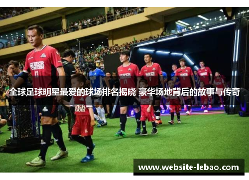 全球足球明星最爱的球场排名揭晓 豪华场地背后的故事与传奇 全球足球明星最爱的球场排名揭晓 豪华场地背后的故事与传奇