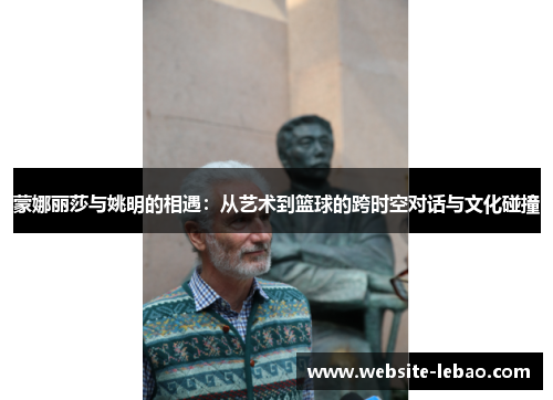 蒙娜丽莎与姚明的相遇:从艺术到篮球的跨时空对话与文化碰撞 蒙娜丽莎与姚明的相遇:从艺术到篮球的跨时空对话与文化碰撞
