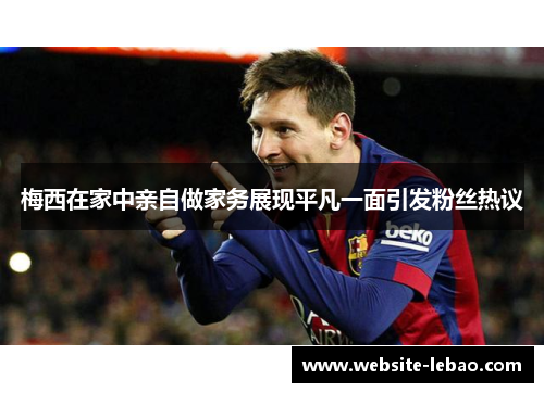 梅西在家中亲自做家务展现平凡一面引发粉丝热议 梅西在家中亲自做家务展现平凡一面引发粉丝热议