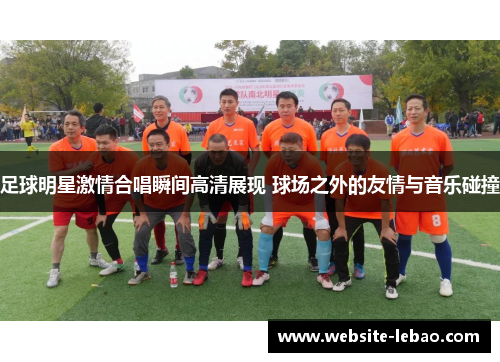 足球明星激情合唱瞬间高清展现 球场之外的友情与音乐碰撞 足球明星激情合唱瞬间高清展现 球场之外的友情与音乐碰撞