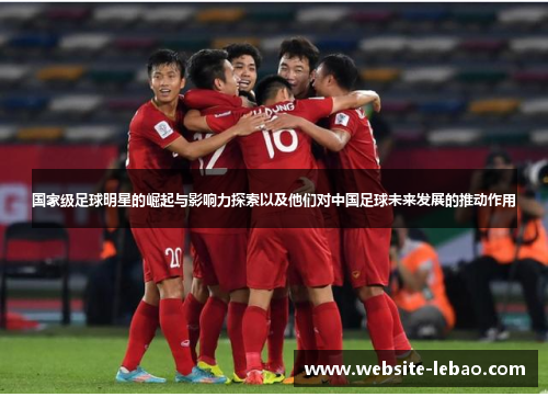 国家级足球明星的崛起与影响力探索以及他们对中国足球未来发展的推动作用 国家级足球明星的崛起与影响力探索以及他们对中国足球未来发展的推动作用