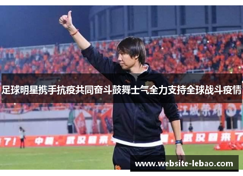 足球明星携手抗疫共同奋斗鼓舞士气全力支持全球战斗疫情