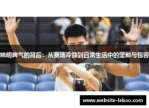 姚明脾气的背后:从赛场冷静到日常生活中的坚毅与包容 姚明脾气的背后:从赛场冷静到日常生活中的坚毅与包容