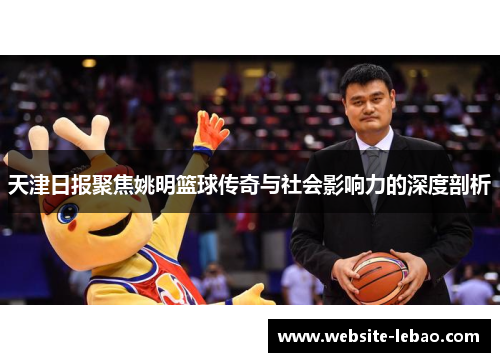 天津日报聚焦姚明篮球传奇与社会影响力的深度剖析