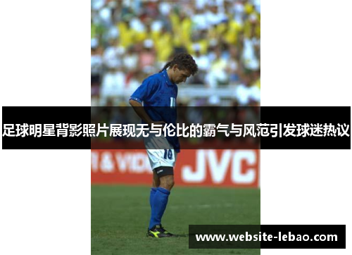 足球明星背影照片展现无与伦比的霸气与风范引发球迷热议