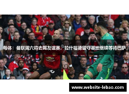 每体：曼联周六将去踢友谊赛，拉什福德留守基地继续等待巴萨