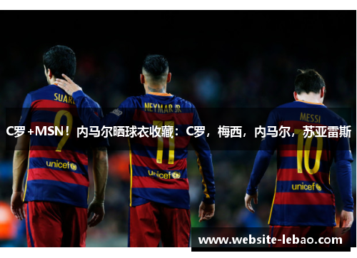 C罗+MSN！内马尔晒球衣收藏：C罗，梅西，内马尔，苏亚雷斯