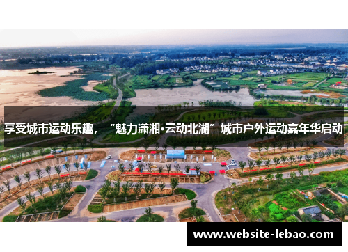 享受城市运动乐趣，“魅力潇湘·云动北湖”城市户外运动嘉年华启动