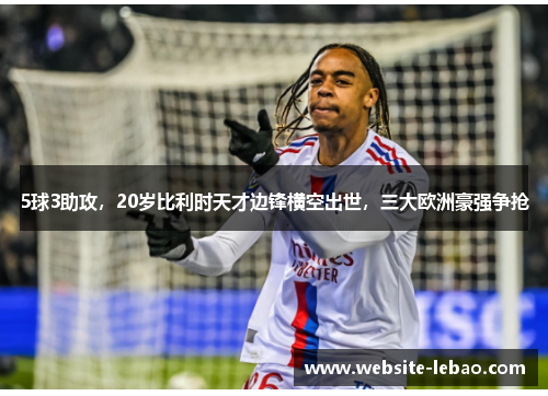 5球3助攻，20岁比利时天才边锋横空出世，三大欧洲豪强争抢