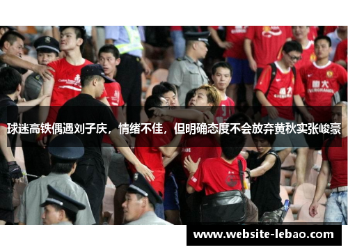 球迷高铁偶遇刘子庆，情绪不佳，但明确态度不会放弃黄秋实张峻豪