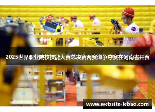 2025世界职业院校技能大赛总决赛两赛道争夺赛在河南省开赛 2025世界职业院校技能大赛总决赛两赛道争夺赛在河南省开赛