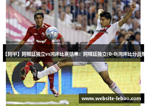 【阿甲】阿根廷独立vs河床比赛结果：阿根廷独立(0-0)河床比分战报